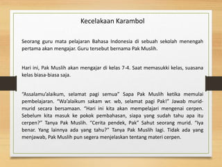 Kecelakaan Karambol
Seorang guru mata pelajaran Bahasa Indonesia di sebuah sekolah menengah
pertama akan mengajar. Guru tersebut bernama Pak Muslih.
Hari ini, Pak Muslih akan mengajar di kelas 7-4. Saat memasukki kelas, suasana
kelas biasa-biasa saja.
“Assalamu’alaikum, selamat pagi semua” Sapa Pak Muslih ketika memulai
pembelajaran. “Wa’alaikum sakam wr. wb, selamat pagi Pak!” Jawab murid-
murid secara bersamaan. “Hari ini kita akan mempelajari mengenai cerpen.
Sebelum kita masuk ke pokok pembahasan, siapa yang sudah tahu apa itu
cerpen?” Tanya Pak Muslih. “Cerita pendek, Pak” Sahut seorang murid. “Iya
benar. Yang lainnya ada yang tahu?” Tanya Pak Muslih lagi. Tidak ada yang
menjawab, Pak Muslih pun segera menjelaskan tentang materi cerpen.
 