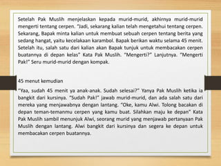 Setelah Pak Muslih menjelaskan kepada murid-murid, akhirnya murid-murid
mengerti tentang cerpen. “Jadi, sekarang kalian telah mengetahui tentang cerpen.
Sekarang, Bapak minta kalian untuk membuat sebuah cerpen tentang berita yang
sedang hangat, yaitu kecelakaan karambol. Bapak berikan waktu selama 45 menit.
Setelah itu, salah satu dari kalian akan Bapak tunjuk untuk membacakan cerpen
buatannya di depan kelas” Kata Pak Muslih. “Mengerti?” Lanjutnya. “Mengerti
Pak!” Seru murid-murid dengan kompak.
45 menut kemudian
“Yaa, sudah 45 menit ya anak-anak. Sudah selesai?” Yanya Pak Muslih ketika ia
bangkit dari kursinya. “Sudah Pak!” jawab murid-murid, dan ada salah satu dari
mereka yang menjawabnya dengan lantang. “Oke, kamu Alwi. Tolong bacakan di
depan teman-temanmu cerpen yang kamu buat. Silahkan maju ke depan” Kata
Pak Muslih sambil menunjuk Alwi, seorang murid yang menjawab pertanyaan Pak
Muslih dengan lantang. Alwi bangkit dari kursinya dan segera ke depan untuk
membacakan cerpen buatannya.
 