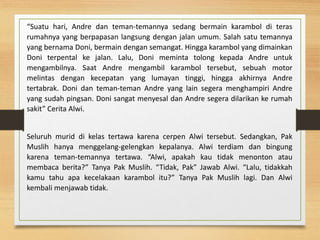 “Suatu hari, Andre dan teman-temannya sedang bermain karambol di teras
rumahnya yang berpapasan langsung dengan jalan umum. Salah satu temannya
yang bernama Doni, bermain dengan semangat. Hingga karambol yang dimainkan
Doni terpental ke jalan. Lalu, Doni meminta tolong kepada Andre untuk
mengambilnya. Saat Andre mengambil karambol tersebut, sebuah motor
melintas dengan kecepatan yang lumayan tinggi, hingga akhirnya Andre
tertabrak. Doni dan teman-teman Andre yang lain segera menghampiri Andre
yang sudah pingsan. Doni sangat menyesal dan Andre segera dilarikan ke rumah
sakit” Cerita Alwi.
Seluruh murid di kelas tertawa karena cerpen Alwi tersebut. Sedangkan, Pak
Muslih hanya menggelang-gelengkan kepalanya. Alwi terdiam dan bingung
karena teman-temannya tertawa. “Alwi, apakah kau tidak menonton atau
membaca berita?” Tanya Pak Muslih. “Tidak, Pak” Jawab Alwi. “Lalu, tidakkah
kamu tahu apa kecelakaan karambol itu?” Tanya Pak Muslih lagi. Dan Alwi
kembali menjawab tidak.
 