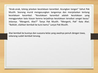 “Anak-anak, tolong jelaskan kecelakaan karambol. Acungkan tangan” Sahut Pak
Muslih. Seorang murid mengacungkan tangannya dan menjelaskan tentang
kecelakaan karambol. “Kecelakaan karambol adalah kecelakaan yang
menggunakan kata kiasan karena terjadinya kecelakaan tersebut sangat kacau”
Jelasnya. “Mengerti, Alwi?” Tanya Pak Muslih. “Mengerti, Pak” Kata Alwi.
“Baiklah, silahkan kembali ke kursi kamu” Lanjut Pak Muslih.
Alwi kembali ke kusinya dan suasana kelas yang awalnya penuh dengan tawa,
sekarang sudah kembali tenang.
 