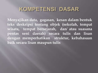 Menyajikan data, gagasan, kesan dalam bentuk
teks deskripsi tentang objek (sekolah, tempat
wisata, tempat bersejarah, dan⁄ atau suasana
pentas seni daerah) secara tulis dan lisan
dengan memperhatikan struktur, kebahasaan
baik secara lisan maupun tulis
 