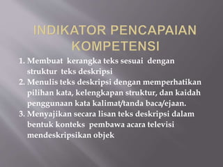 1. Membuat kerangka teks sesuai dengan
struktur teks deskripsi
2. Menulis teks deskripsi dengan memperhatikan
pilihan kata, kelengkapan struktur, dan kaidah
penggunaan kata kalimat/tanda baca/ejaan.
3. Menyajikan secara lisan teks deskripsi dalam
bentuk konteks pembawa acara televisi
mendeskripsikan objek
 