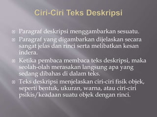  Paragraf deskripsi menggambarkan sesuatu.
 Paragraf yang digambarkan dijelaskan secara
sangat jelas dan rinci serta melibatkan kesan
indera.
 Ketika pembaca membaca teks deskripsi, maka
seolah-olah merasakan langsung apa yang
sedang dibahas di dalam teks.
 Teks deskripsi menjelaskan ciri-ciri fisik objek,
seperti bentuk, ukuran, warna, atau ciri-ciri
psikis/keadaan suatu objek dengan rinci.
 