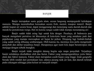 Banjir merupakan suatu gejala alam, secara langsung mempegaruhi kehidupan
manusia. Mampu menimbulkan kerusakan secara fisik, mental, maupun materil. Banjir
adalah luapan air secara besar, dapat menggenangi dan menerjang suatu daerah-daerah dan
masuk ke pemukiman warga. Hal ini karena sungai sudah tidak mampu menampung air.
Banjir sudah tidak asing lagi untuk kita dengar. Pasalnya, di Indonesia pun
banyak mengalami peristiwa ini khususnya di kota-kota besar yang notabene jauh dari
pepohonan yang mampu meresapkan air hujan ke pohon. Ditopang lagi limbah-limbah
yang sudah sering dibuang sembarangan. Oleh karena itu, mestinya kita perlu mengetauhi
penyebab dan akibat terjadinya banjir. Harapannya agar nanti kita dapat berantisipasi dan
menjaga dengan sebaik mungkin.
Banjir terjadi tidak mungkin datang begitu saja tanpa penyebab. Terjadinya
banjir setidaknya disebabkan oleh dua factor. Faktor yang mempengaruhinya yaitu faktor
alam dan faktor manusia. Faktor alam merupakan curah hujan yang tinggi, letak geografis
berada lebih rendah dari permukaan laut, adanya pasang naik air laut, dan daerah terletak
pada cekungan sehingga jalan keluar air menjadi sempit.
BANJIR
 