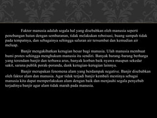 Faktor manusia adalah segala hal yang disebabkan oleh manusia seperti
penebangan hutan dengan sembaranan, tidak melakukan reboisasi, buang sampah tidak
pada tempatnya, dan sebagainya sehingga saluran air tersumbat dan kemudian air
meluap.
Banjir mengakibatkan kerugian besar bagi manusia. Ulah manusia membuat
bumi protes sehingga menghukum manusia itu sendiri. Banyak barang-barang berharga
yang terendam banjir dan terbawa arus, banyak korban baik nyawa maupun sekedar
sakit, sarana publik porak-poranda, dank kerugian-kerugian lainnya.
Banjir merupakan fenomena alam yang berdampak negative. Banjir disebabkan
oleh faktor alam dan manusia. Agar tidak terjadi banjir kembali mestinya sebagai
manusia kita dapat memperlakukan alam dengan baik dan menjauhi segala penyebab
terjadinya banjir agar alam tidak marah pada manusia.
 