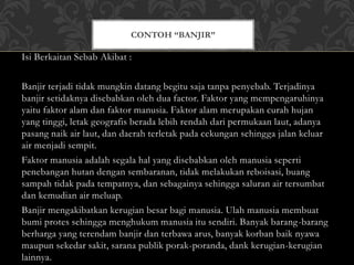 Isi Berkaitan Sebab Akibat :
Banjir terjadi tidak mungkin datang begitu saja tanpa penyebab. Terjadinya
banjir setidaknya disebabkan oleh dua factor. Faktor yang mempengaruhinya
yaitu faktor alam dan faktor manusia. Faktor alam merupakan curah hujan
yang tinggi, letak geografis berada lebih rendah dari permukaan laut, adanya
pasang naik air laut, dan daerah terletak pada cekungan sehingga jalan keluar
air menjadi sempit.
Faktor manusia adalah segala hal yang disebabkan oleh manusia seperti
penebangan hutan dengan sembaranan, tidak melakukan reboisasi, buang
sampah tidak pada tempatnya, dan sebagainya sehingga saluran air tersumbat
dan kemudian air meluap.
Banjir mengakibatkan kerugian besar bagi manusia. Ulah manusia membuat
bumi protes sehingga menghukum manusia itu sendiri. Banyak barang-barang
berharga yang terendam banjir dan terbawa arus, banyak korban baik nyawa
maupun sekedar sakit, sarana publik porak-poranda, dank kerugian-kerugian
lainnya.
CONTOH “BANJIR”
 