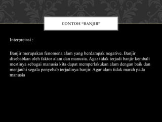 Interpretasi :
Banjir merupakan fenomena alam yang berdampak negative. Banjir
disebabkan oleh faktor alam dan manusia. Agar tidak terjadi banjir kembali
mestinya sebagai manusia kita dapat memperlakukan alam dengan baik dan
menjauhi segala penyebab terjadinya banjir. Agar alam tidak marah pada
manusia
CONTOH “BANJIR”
 