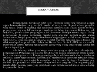 Pengangguran merupakan salah satu fenomena sosial yang berkaitan dengan
aspek ketenagakerjaan yang menjadi masalah di masyarakat. Seperti sebuah penyakit,
yang secara kronik menyerang segi kehidupan bermasyarakat. Sudah banyak formula
penanganan yang diambil, namun permasalahan ini belum juga tuntas. Bukan hanya di
Indonesia, permasalahan pengangguran ini ditemukan dihampir semua negara. Setiap
pemerintahan di dunia, menjadikan masalah penggangguran menjadi agenda utama.
Secara umum, banyak yang mengartikan bahwa pengangguran adalah orang dewasa yang
tidak bekerja, sedang mencari pekerjaan, atau tidak memiliki pekerjaan secara formal dan
tidak mendapatkan penghasilan. Selain itu, Badan Pusat Statistik (BPS) secara spesifik
memberikan definisi tentang pengangguran yaitu; orang-orang yang bekerja kurang dari
1 jam setiap minggu.
Ada beberapa faktor yang sangat mendasar yang menjadi penyebab terjadinya
pengangguran. Pengangguran biasanya terjadi karena adanya kesenjangan antara pencari
kerja dan kesempatan kerja. Pangangguran juga dapat sebabkan oleh adanya perubahan
struktural dalam perekonomian. Perubahan ini menimbulkan kebutuhan terhadap tenaga
kerja dengan jenis atau tingkat keterampilan yang berbeda. Sehingga, kualifikasi yang
dimiliki oleh pencari kerja tidak sesuai dengan tuntutan yang ada. Dan yang sering juga
terjadi adalah pengangguran yang disebabkan oleh pemutusan hubungan kerja terhadap
karyawan dan buruh.
PENGANGGURAN
 