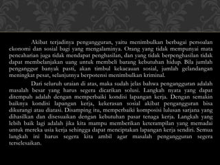 Akibat terjadinya pengangguran, yaitu menimbulkan berbagai persoalan
ekonomi dan sosial bagi yang mengalaminya. Orang yang tidak mempunyai mata
pencaharian juga tidak mendapat penghasilan, dan yang tidak berpenghasilan tidak
dapat membelanjakan uang untuk membeli barang kebutuhan hidup. Bila jumlah
penganggur banyak pasti, akan timbul kekacauan sosial, jumlah gelandangan
meningkat pesat, selanjutnya berpotensi menimbulkan kriminal.
Dari seluruh uraian di atas, maka sudah jelas bahwa pengangguran adalah
masalah besar yang harus segera dicarikan solusi. Langkah nyata yang dapat
ditempuh adalah dengan memperbaiki kondisi lapangan kerja. Dengan semakin
baiknya kondisi lapangan kerja, kekerasan sosial akibat pengangguran bisa
dikurangi atau diatasi. Disamping itu, memperbaiki komposisi lulusan sarjana yang
dihasilkan dan disesuaikan dengan kebutuhan pasar tenaga kerja. Langkah yang
lebih baik lagi adalah jika kita mampu memberikan keterampilan yang memadai
untuk mereka usia kerja sehingga dapat menciptakan lapangan kerja sendiri. Semua
langkah ini harus segera kita ambil agar masalah pengangguran segera
terselesaikan.
 