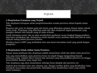 1.Menjelaskan Fenomena yang Terjadi
Teks eksplanasi bertujuan untuk menginformasikan sesuatu peristiwa aktual kepada semua
orang.
Biasanya teks jenis ini dipakai pada teks berita yang dibacakan ataupun dimuat dalam sebuah
media cetak. Penjelasan yang diberikan pada teks akan menjawab segala pertanyaan yang
mungkin dialami oleh banyak orang di suatu wilayah.
Untuk fenomena sosial, teks ini akan memberikan gambaran secara lengkap hingga pembaca
tahu harus melakukan apa. Selanjutnya untuk masalah sosial, pembaca akan tahu jika di suatu
wilayah sedang heboh peristiwa tertentu.
Misalnya kasus LGBT yang melibatkan artis atau kasus kerusuhan rasial yang penuh dengan
konspirasi.
2.Menjelaskan Sebab-Akibat Suatu Peristiwa
Tujuan utama pembuata teks eksplanasi adalah menjelaskan sebab dan akibat suatu peristiwa.
Apa yang menyebabkan suatu peristiwa besar itu terjadi hingga mengundang banyak
perhatian orang. Adakah faktor internal dan eksternal yang menyebabkan peristiwa itu hingga
menyebabkan dampak yang sangat luas.
Teks eksplanasi juga akan menjelaskan seberapa besar dampak dari peristiwa ini.
Apakah akan bertahan lama atau sebentar saja. Dengan melihat akibat yang ditimbulkan suatu
kelompok masyarakat atau pemerintah, diharapkan bisa memberikan solusi yang terbaik
untuk semuanya.
TUJUAN
 