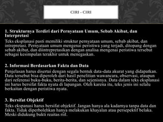 1. Strukturnya Terdiri dari Pernyataan Umum, Sebab Akibat, dan
Interpretasi
Teks eksplanasi pasti memiliki struktur pernyataan umum, sebab akibat, dan
intrepretasi. Pernyataan umum mengenai peristiwa yang terjadi, ditopang dengan
sebab akibat, dan diintrepretasikan dengan analisa mengenai peristiwa tersebut
sebagai kesimpulan terakhir untuk menegaskan.
2. Informasi Berdasarkan Fakta dan Data
Penjelasan harus disertai dengan segala bentuk data-data akurat yang didapatkan.
Data tersebut bisa diperoleh dari hasil penelitian wawancara, observasi, ataupun
dari referensi buku-buku, berita-berita, dan sejenisnya. Data dalam teks eksplanasi
ini harus bersifat fakta nyata di lapangan. Oleh karena itu, teks jenis ini selalu
berkaitan dengan peristiwa nyata.
3. Bersifat Objektif
Teks ekspanasi harus bersifat objektif. Jangan hanya ala kadarnya tanpa data dan
fakta. Tidak diperbolehkan hanya melakukan khayalan atau persepektif belaka.
Meski didukung bukti reaitas riil.
CIRI - CIRI
 