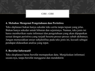 4. Mebahas Mengenai Pengetahuan dan Peristiwa
Teks ekplanasi bukan hanya sekedar teks cerita tanpa tujuan yang jelas.
Bukan hanya sekedar untuk hiburan dan sejenisnya. Namun, teks jenis ini
harus memberikan suatu informasi dan pengetahuan yang akan dipaparkan
sesuai dengan peristiwa yang terjadi beserta proses-proses sebab akibatnya.
Jangan memasukkan unsur subjektifitas pada teks jenis ini, kecuali sebagai
pendapat didasarkan analisa yang tepat.
5. Bersifat Informatif
Teks eksplanasi harus bersifat memaparkan data. Menjelaskan informasi
secara nya, tanpa bersifat menggurui dan mendoktrin
CIRI - CIRI
 