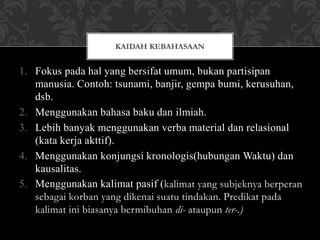 1. Fokus pada hal yang bersifat umum, bukan partisipan
manusia. Contoh: tsunami, banjir, gempa bumi, kerusuhan,
dsb.
2. Menggunakan bahasa baku dan ilmiah.
3. Lebih banyak menggunakan verba material dan relasional
(kata kerja akttif).
4. Menggunakan konjungsi kronologis(hubungan Waktu) dan
kausalitas.
5. Menggunakan kalimat pasif (kalimat yang subjeknya berperan
sebagai korban yang dikenai suatu tindakan. Predikat pada
kalimat ini biasanya bermibuhan di- ataupun ter-.)
KAIDAH KEBAHASAAN
 