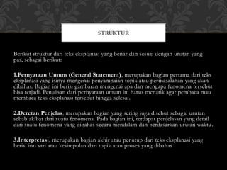 Berikut struktur dari teks eksplanasi yang benar dan sesuai dengan urutan yang
pas, sebagai berikut:
1.Pernyataan Umum (General Statement), merupakan bagian pertama dari teks
eksplanasi yang isinya mengenai penyampaian topik atau permasalahan yang akan
dibahas. Bagian ini berisi gambaran mengenai apa dan mengapa fenomena tersebut
bisa terjadi. Penulisan dari pernyataan umum ini harus menarik agar pembaca mau
membaca teks eksplanasi tersebut hingga selesai.
2.Deretan Penjelas, merupakan bagian yang sering juga disebut sebagai urutan
sebab akibat dari suatu fenomena. Pada bagian ini, terdapat penjelasan yang detail
dari suatu fenomena yang dibahas secara mendalam dan berdasarkan urutan waktu.
3.Interpretasi, merupakan bagian akhir atau penutup dari teks eksplanasi yang
berisi inti sari atau kesimpulan dari topik atau proses yang dibahas
STRUKTUR
 
