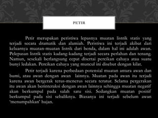 Petir merupakan peristiwa lepasnya muatan listrik statis yang
terjadi secara dramatik dan alamiah. Peristiwa ini terjadi akibat dari
keluarnya muatan-muatan listrik dari benda, dalam hal ini adalah awan.
Pelepasan listrik statis kadang-kadang terjadi secara perlahan dan tenang.
Namun, sesekali berlangsung cepat disertai percikan cahaya atau suatu
bunyi ledakan. Percikan cahaya yang muncul ini disebut dengan kilat.
Petir terjadi karena perbedaan potensial muatan antara awan dan
bumi, atau awan dengan awan lainnya. Muatan pada awan itu terjadi
karena awan bergerak terus-menerus secara teratur. Selama pergerakan
itu awan akan berinteraksi dengan awan lainnya sehingga muatan negatif
akan berkumpul pada salah satu sisi. Sedangkan muatan positif
berkumpul pada sisi sebaliknya. Biasanya ini terjadi sebelum awan
‘menumpahkan’ hujan.
PETIR
 