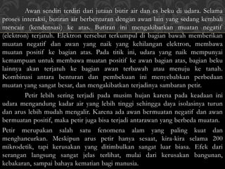 Awan sendiri terdiri dari jutaan butir air dan es beku di udara. Selama
proses interaksi, butiran air berbenturan dengan awan lain yang sedang kembali
mencair (kendensasi) ke atas. Butiran ini mengakibatkan muatan negatif
(elektron) terjatuh. Elektron tersebut terkumpul di bagian bawah memberikan
muatan negatif dan awan yang naik yang kehilangan elektron, membawa
muatan positif ke bagian atas. Pada titik ini, udara yang naik mempunyai
kemampuan untuk membawa muatan positif ke awan bagian atas, bagian beku
lainnya akan terjatuh ke bagian awan terbawah atau menuju ke tanah.
Kombinasi antara benturan dan pembekuan ini menyebabkan perbedaan
muatan yang sangat besar, dan mengakibatkan terjadinya sambaran petir.
Petir lebih sering terjadi pada musim hujan karena pada keadaan ini
udara mengandung kadar air yang lebih tinggi sehingga daya isolasinya turun
dan arus lebih mudah mengalir. Karena ada awan bermuatan negatif dan awan
bermuatan positif, maka petir juga bisa terjadi antarawan yang berbeda muatan.
Petir merupakan salah satu fenomena alam yang paling kuat dan
menghancurkan. Meskipun arus petir hanya sesaat, kira-kira selama 200
mikrodetik, tapi kerusakan yang ditimbulkan sangat luar biasa. Efek dari
serangan langsung sangat jelas terlihat, mulai dari kerusakan bangunan,
kebakaran, sampai bahaya kematian bagi manusia.
 