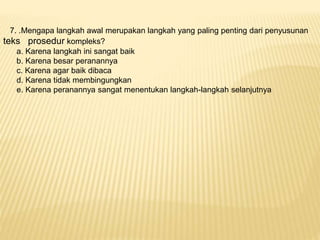 7. .Mengapa langkah awal merupakan langkah yang paling penting dari penyusunan
teks prosedur kompleks?
a. Karena langkah ini sangat baik
b. Karena besar peranannya
c. Karena agar baik dibaca
d. Karena tidak membingungkan
e. Karena peranannya sangat menentukan langkah-langkah selanjutnya
 