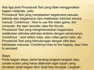 Ada tiga jenis Procedural Text yang tidak menggunakan
bagian materials, yaitu:
Procedural Text yang menjelaskan bagaimana sesuatu
bekerja atau bagaimana cara melakukan instruksi secara
manual. Contohnya : How to use the video game, the
computer, the tape recorder, atau the fax,etc.
Procedural Text yang menginstruksikan bagaimana
melakukan aktivitas-aktivitas tertentu dengan peraturanya.
Contohnya : raod safety rules, atau video game rules, etc.
Procedural Text yang berhubungan dengan sifat atau
kebiasaan manusia. Contohnya How to live happily, atau How
to secceed.
Steps
Pada bagian steps, berisi tentang langkah-langkah atau
urutan-urutan yang harus dilakukan agar tujuan yang
diuraikan pada bagian Aim/ Goal bisa tercapai. Langkah-
 