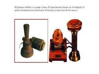 El primer telèfon va sorgir a base d’experiments basats en el telègraf, el
qual erròniament va funcionar al deixar-se anar una de les peces.
 