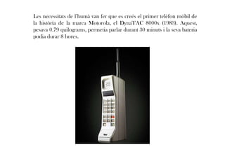 Les necessitats de l’humà van fer que es creés el primer telèfon mòbil de
la història de la marca Motorola, el DynaTAC 8000x (1983). Aquest,
pesava 0.79 quilograms, permetia parlar durant 30 minuts i la seva bateria
podia durar 8 hores.
 