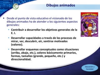 LOGO
Dibujos animados
 Desde el punto de vista educativo el visionado de los
dibujos animados ha de atender a los siguientes aspectos
generales:
 Contribuir a desarrollar los objetivos generales de la
E. I.
 Desarrollar capacidades a través de los procesos de
mirar, ver, descubrir, oír, sentirse motivados
(valores).
 Desarrollar esquemas conceptuales como situaciones
(arriba, abajo, etc.), colores básicamente primarios,
formas, tamaños (grande, pequeño, etc.) y
direccionalidad.
Educación y
Sociedad
 