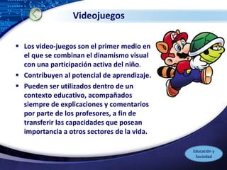 LOGO
Videojuegos
 Los video-juegos son el primer medio en
el que se combinan el dinamismo visual
con una participación activa del niño.
 Contribuyen al potencial de aprendizaje.
 Pueden ser utilizados dentro de un
contexto educativo, acompañados
siempre de explicaciones y comentarios
por parte de los profesores, a fin de
transferir las capacidades que posean
importancia a otros sectores de la vida.
Educación y
Sociedad
 