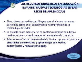 LOGO
LOS RECURSOS DIDÁCTICOS EN EDUCACIÓN
INFANTIL: NUEVAS TECNOLOGÍAS EN LAS
REDES DE APRENDIZAJE
 El uso de estos medios contribuye a que el alumno tome una
parte más activa en el conocimiento y comprensión de la
realidad que le rodea
 La escuela ha de mantenerse en contacto continuo con dichos
medios ya que son conformadores de modelos de conducta.
 Tales retos refuerzan la necesidad de diseñar y poner en práctica
estrategias de enseñanza y aprendizajes con medios
audiovisuales y nuevas tecnologías.
Educación y
Sociedad
 