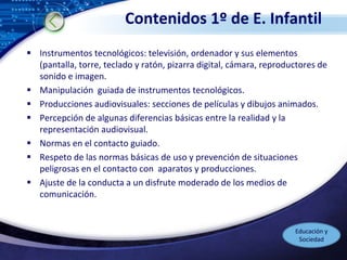 LOGO
Contenidos 1º de E. Infantil
 Instrumentos tecnológicos: televisión, ordenador y sus elementos
(pantalla, torre, teclado y ratón, pizarra digital, cámara, reproductores de
sonido e imagen.
 Manipulación guiada de instrumentos tecnológicos.
 Producciones audiovisuales: secciones de películas y dibujos animados.
 Percepción de algunas diferencias básicas entre la realidad y la
representación audiovisual.
 Normas en el contacto guiado.
 Respeto de las normas básicas de uso y prevención de situaciones
peligrosas en el contacto con aparatos y producciones.
 Ajuste de la conducta a un disfrute moderado de los medios de
comunicación.
Educación y
Sociedad
 