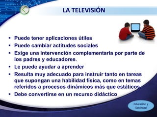 LOGO
LA TELEVISIÓN
 Puede tener aplicaciones útiles
 Puede cambiar actitudes sociales
 Exige una intervención complementaria por parte de
los padres y educadores.
 Le puede ayudar a aprender
 Resulta muy adecuado para instruir tanto en tareas
que supongan una habilidad física, como en temas
referidos a procesos dinámicos más que estáticos.
 Debe convertirse en un recurso didáctico
Educación y
Sociedad
 