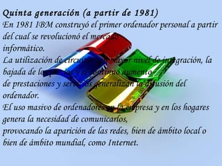 Quinta generación (a partir de 1981) En 1981 IBM construyó el primer ordenador personal a partir del cual se revolucionó el mercado informático. La utilización de circuitos con mayor nivel de integración, la bajada de los precios y el continuo aumento de prestaciones y servicios generalizan la difusión del ordenador. El uso masivo de ordenadores en la empresa y en los hogares genera la necesidad de comunicarlos, provocando la aparición de las redes, bien de ámbito local o bien de ámbito mundial, como Internet. 