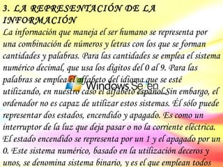 3. LA REPRESENTACIÓN DE LA INFORMACIÓN La información que maneja el ser humano se representa por una combinación de números y letras con los que se forman cantidades y palabras. Para las cantidades se emplea el sistema numérico decimal, que usa los dígitos del 0 al 9. Para las palabras se emplea el alfabeto del idioma que se esté utilizando, en nuestro caso el alfabeto español.Sin embargo, el ordenador no es capaz de utilizar estos sistemas. Él sólo puede representar dos estados, encendido y apagado. Es como un interruptor de la luz que deja pasar o no la corriente eléctrica. El estado encendido se representa por un 1 y el apagado por un 0. Este sistema numérico, basado en la utilización deceros y unos, se denomina sistema binario, y es el que emplean todos los ordenadores en el mundo. 