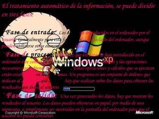 El tratamiento automático de la información, se puede dividir en tres fases: ·  Fase de entrada:   Los datos s on introducidos en el ordenador por el usuario.  Generalmente para esta fase se   uti liza el teclado del ordenador, aunque pueden  utilizarse otros elementos de ent rada. ·  Fase d e proceso:   Una vez que los datos se han introducido en el ordenador éste comienz a su   tratamiento  y realiza los cálculos y las operaciones necesarias para obtener los r esultados . Estas operaciones y cálculos que se ejecutan están establecidas  en los progr amas. Un programa es un conjunto de órdenes que indican al ordenador  qué acciones  hay que realizar sobre los datos para obtener los resultados  que des ea  el usu ario. ·  Fase de salida:  Una vez procesados los datos, hay que mostrar los resultados al usuario. Los datos pueden obtenerse en papel, por medio de una impresora, o simplemente ser mostrados en la pantalla del ordenador para que el usuario los pueda consultar. 