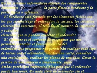 En los sistemas informáticos existen dos componentes claramente  diferenciables,  la parte física o hardware y la parte lógica o software. · El  hardware  está formado por los elementos físicos con los que se construye el ordenador: la carcasa, los circuitos electrónicos interiores, el teclado, el monitor, la impresora y todos los elementos que se puedan conectar al ordenador · El  software  es el conjunto de programas que nos permiten controlar el funcionamiento del ordenador Los programas nos permitirán realizar todo tipo de tareas con el ordenador; escribir una carta, consultar una enciclopedia, realizar los planos de una casa, llevar la gestión de una empresa o simplemente, jugar Ambas partes son imprescindibles para que el ordenador pueda funcionar. De nada sirve un ordenador sin el software para manejarlo, lo mismo que de nada sirve un buen programa sin un ordenador donde ejecutarlo. 