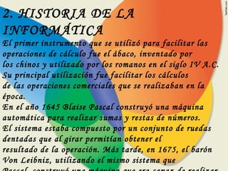 2. HISTORIA DE LA INFORMÁTICA El primer instrumento que se utilizó para facilitar las operaciones de cálculo fue el ábaco, inventado por los chinos y utilizado por los romanos en el siglo IV A.C. Su principal utilización fue facilitar los cálculos de las operaciones comerciales que se realizaban en la época. En el año 1645 Blaise Pascal construyó una máquina automática para realizar sumas y restas de números. El sistema estaba compuesto por un conjunto de ruedas dentadas que al girar permitían obtener el resultado de la operación. Más tarde, en 1675, el barón Von Leibniz, utilizando el mismo sistema que Pascal, construyó una máquina que era capaz de realizar las cuatro operaciones básicas: suma, resta, multiplicación y división. 