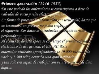 Primera generación (1946-1955) En este periodo los ordenadores se construyeron a base de válvulas de vacío y relés electromagnéticos. La forma de procesar la  información era secue n cial, hasta que no terminaba un proceso  no podía empezar el siguiente. Los datos se  introducían mediante   tarjeta s perforadas. Al comienzo de esta época se cons truyó el primer   ordenador  electrónico de uso general, el ENI AC .  Este ordenador utilizaba aproximadamen te 19.000 válvulas  de vacío y 1.500 relés, ocupaba una gran habitación y tan sólo era capaz de trabajar con veinte n úmeros  de diez dígitos. 