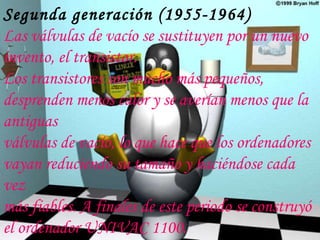 Segunda generación (1955-1964) Las válvulas de vacío se sustituyen por un nuevo invento, el transistor. Los transistores son mucho más pequeños, desprenden menos calor y se averían menos que la antiguas válvulas de vacío, lo que hace que los ordenadores vayan reduciendo su tamaño y haciéndose cada vez más fiables. A finales de este periodo se construyó el ordenador UNIVAC 1100. 