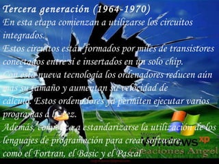 Tercera generación (1964-1970) En esta etapa comienzan a utilizarse los circuitos integrados. Estos circuitos están formados por miles de transistores conectados entre sí e insertados en un solo chip. Con esta nueva tecnología los ordenadores reducen aún más su tamaño y aumentan su velocidad de cálculo. Estos ordenadores ya permiten ejecutar varios programas a la vez. Además, comienza a estandarizarse la utilización de los lenguajes de programación para crear software, como el Fortran, el Basic y el Pascal 