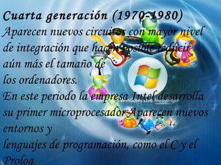 Cuarta generación (1970-1980) Aparecen nuevos circuitos con mayor nivel de integración que hacen posible reducir aún más el tamaño de los ordenadores. En este periodo la empresa Intel desarrolla su primer microprocesador Aparecen nuevos entornos y lenguajes de programación, como el C y el Prolog. 