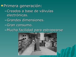 Primera generación: Creados a base de válvulas electrónicas. Grandes dimensiones. Gran consumo. Mucha facilidad para estropearse 