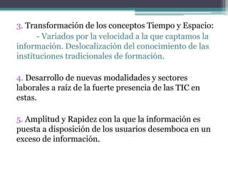 3. Transformación de los conceptos Tiempo y Espacio:
- Variados por la velocidad a la que captamos la
información. Deslocalización del conocimiento de las
instituciones tradicionales de formación.
4. Desarrollo de nuevas modalidades y sectores
laborales a raíz de la fuerte presencia de las TIC en
estas.
5. Amplitud y Rapidez con la que la información es
puesta a disposición de los usuarios desemboca en un
exceso de información.
 