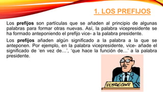 1. LOS PREFIJOS
Los prefijos son partículas que se añaden al principio de algunas
palabras para formar otras nuevas. Así, la palabra vicepresidente se
ha formado anteponiendo el prefijo vice- a la palabra presidente.
Los prefijos añaden algún significado a la palabra a la que se
anteponen. Por ejemplo, en la palabra vicepresidente, vice- añade el
significado de ‘en vez de…’, ‘que hace la función de…’ a la palabra
presidente.
 