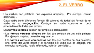2. EL VERBO
Los verbos son palabras que expresan acciones. Por ejemplo: cantar,
caminaba…
Cada verbo tiene diferentes formas. El conjunto de todas las formas de un
verbo es su conjugación. Conjugar un verbo consiste en decir
ordenadamente todas sus formas.
Las formas verbales pueden ser simples o compuestas:
• Las formas verbales simples son las que constan de una sola palabra.
Por ejemplo: viajaba, prometió, regresaron…
• Las formas verbales compuestas son las que constan de dos palabras:
una forma del verbo haber y el participio del verbo que se conjuga. Por
ejemplo: ha viajado, había informado, habrían prohibido…
 