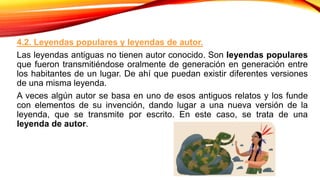 4.2. Leyendas populares y leyendas de autor.
Las leyendas antiguas no tienen autor conocido. Son leyendas populares
que fueron transmitiéndose oralmente de generación en generación entre
los habitantes de un lugar. De ahí que puedan existir diferentes versiones
de una misma leyenda.
A veces algún autor se basa en uno de esos antiguos relatos y los funde
con elementos de su invención, dando lugar a una nueva versión de la
leyenda, que se transmite por escrito. En este caso, se trata de una
leyenda de autor.
 