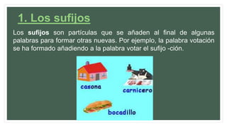 1. Los sufijos
Los sufijos son partículas que se añaden al final de algunas
palabras para formar otras nuevas. Por ejemplo, la palabra votación
se ha formado añadiendo a la palabra votar el sufijo -ción.
 