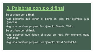 3. Palabras con z o d final
Se escriben con z final:
Las palabras que tienen el plural en -ces. Por ejemplo: juez
(jueces).
Algunos nombres propios. Por ejemplo: Beatriz, Cádiz.
Se escriben con d final:
Las palabras que tienen el plural en -des. Por ejemplo: edad
(edades).
Algunos nombres propios. Por ejemplo: David, Valladolid.
 