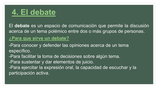 4. El debate
El debate es un espacio de comunicación que permite la discusión
acerca de un tema polémico entre dos o más grupos de personas.
¿Para que sirve un debate?
-Para conocer y defender las opiniones acerca de un tema
específico.
-Para facilitar la toma de decisiones sobre algún tema.
-Para sustentar y dar elementos de juicio.
-Para ejercitar la expresión oral, la capacidad de escuchar y la
participación activa.
 