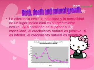 La diferencia entre la natalidad y la mortalidad de un lugar indica cuál es su crecimiento natural. Si a natalidad es superior a la mortalidad, el crecimiento natural es positivo; si es inferior, el crecimiento natural es negativo. Birth, death and natural growth.