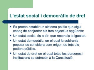 L’estat social i democràtic de dret Es pretén establir un sistema polític que sigui capaç de conjuntar els tres objectius següents: Un estat social, és a dir, que reconeix la igualtat. Un estat democràtic, en el qual la sobirania popular es considera com origen de tots els poders públics. Un estat de dret en el qual totes les persones i institucions se sotmetin a la Constitució. 