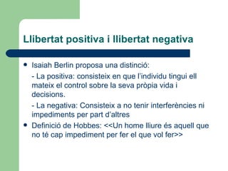 Llibertat positiva i llibertat negativa Isaiah Berlin proposa una distinció: - La positiva: consisteix en que l’individu tingui ell mateix el control sobre la seva pròpia vida i decisions. - La negativa: Consisteix a no tenir interferències ni impediments per part d’altres Definició de Hobbes: <<Un home lliure és aquell que no té cap impediment per fer el que vol fer>> 