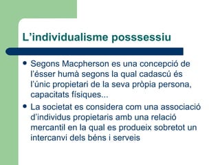 L’individualisme posssessiu Segons Macpherson es una concepció de l’ésser humà segons la qual cadascú és l’únic propietari de la seva pròpia persona, capacitats físiques... La societat es considera com una associació d’individus propietaris amb una relació mercantil en la qual es produeix sobretot un intercanvi dels béns i serveis 
